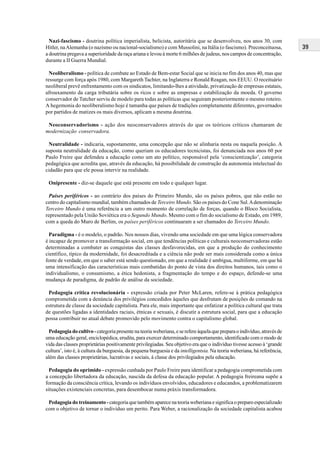 39
Nazi-fascismo - doutrina política imperialista, belicista, autoritária que se desenvolveu, nos anos 30, com
Hitler, naAlemanha (o nazismo ou nacional-socialismo) e com Mussolini, na Itália (o fascismo). Preconceituosa,
a doutrina pregava a superioridade da raça ariana e levou à morte 6 milhões de judeus, nos campos de concentração,
durante a II Guerra Mundial.
Neoliberalismo - política de combate ao Estado de Bem-estar Social que se inicia no fim dos anos 40, mas que
ressurge com força após 1980, com Margareth Tachter, na Inglaterra e Ronald Reagan, nos EEUU. O receituário
neoliberal prevê enfrentamento com os sindicatos, limitando-lhes a atividade, privatização de empresas estatais,
afrouxamento da carga tributária sobre os ricos e sobre as empresas e estabilização da moeda. O governo
conservador de Tatcher serviu de modelo para todas as políticas que seguiram posteriormente o mesmo roteiro.
A hegemonia do neoliberalismo hoje é tamanha que países de tradições completamente diferentes, governados
por partidos de matizes os mais diversos, aplicam a mesma doutrina.
Neoconservadorismo - ação dos neoconservadores através do que os teóricos críticos chamaram de
modernização conservadora.
Neutralidade - indicaria, supostamente, uma concepção que não se alinharia nesta ou naquela posição. A
suposta neutralidade da educação, como queriam os educadores tecnicistas, foi denunciada nos anos 60 por
Paulo Freire que defendeu a educação como um ato político, responsável pela ‘conscientização’, categoria
pedagógica que acredita que, através da educação, há possibilidade de construção da autonomia intelectual do
cidadão para que ele possa intervir na realidade.
Onipresente - diz-se daquele que está presente em todo e qualquer lugar.
Países periféricos - ao contrário dos países do Primeiro Mundo, são os países pobres, que não estão no
centro do capitalismo mundial, também chamados de Terceiro Mundo. São os países do Cone Sul.Adenominação
Terceiro Mundo é uma referência a um outro momento de correlação de forças, quando o Bloco Socialista,
representado pela União Soviética era o Segundo Mundo. Mesmo com o fim do socialismo de Estado, em 1989,
com a queda do Muro de Berlim, os países periféricos continuaram a ser chamados do Terceiro Mundo.
Paradigma - é o modelo, o padrão. Nos nossos dias, vivendo uma sociedade em que uma lógica conservadora
é incapaz de promover a transformação social, em que tendências políticas e culturais neoconservadoras estão
determinadas a combater as conquistas das classes desfavorecidas, em que a produção do conhecimento
científico, típico da modernidade, foi desacreditada e a ciência não pode ser mais considerada como a única
fonte de verdade, em que o saber está sendo questionado, em que a realidade é ambígua, multiforme, em que há
uma intensificação das características mais combatidas do ponto de vista dos direitos humanos, tais como o
individualismo, o consumismo, a ética hedonista, a fragmentação do tempo e do espaço, defende-se uma
mudança de paradigma, de padrão de análise da sociedade.
Pedagogia crítica revolucionária - expressão criada por Peter McLaren, refere-se à prática pedagógica
comprometida com a denúncia dos privilégios concedidos àqueles que desfrutam de posições de comando na
estrutura de classe da sociedade capitalista. Para ele, mais importante que enfatizar a política cultural que trata
de questões ligadas a identidades raciais, étnicas e sexuais, é discutir a estrutura social, para que a educação
possa contribuir no atual debate promovido pelo movimento contra o capitalismo global.
Pedagogiadocultivo-categoriapresentenateoriaweberiana,eserefereàquelaquepreparaoindivíduo,atravésde
uma educação geral, enciclopédica, erudita, para exercer determinado comportamento, identificado com o modo de
vida das classes proprietárias positivamente privilegiadas. Seu objetivo era que o indivíduo tivesse acesso à ‘grande
cultura’, isto é, à cultura da burguesia, da pequena burguesia e da intelligentsia. Na teoria weberiana, há referência,
além das classes proprietárias, lucrativas e sociais, à classe dos privilegiados pela educação.
Pedagogia do oprimido - expressão cunhada por Paulo Freire para identificar a pedagogia comprometida com
a concepção libertadora da educação, nascida da defesa da educação popular. A pedagogia freireana supõe a
formação da consciência crítica, levando os indivíduos envolvidos, educadores e educandos, a problematizarem
situações existenciais concretas, para desembocar numa práxis transformadora.
Pedagogia do treinamento -categoria que também aparece na teoria weberiana e significa o preparo especializado
com o objetivo de tornar o indivíduo um perito. Para Weber, a racionalização da sociedade capitalista acabou
 