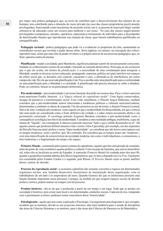 40
por impor uma prática pedagógica que, ao invés de contribuir para o desenvolvimento dos talentos do ser
humano, tem contribuído para a obtenção de status privado (no caso das classes proprietárias positivamente
privilegiadas), funcionando como mecanismo de ascensão social, isto é, as pessoas de maior privilégio e poder
utilizam-se da educação como um recurso para melhorar o seu status. No caso das classes negativamente
privilegiadas (camponeses, artesãos, operários), representava treinamento de indivíduos para o desempenho
de determinadas funções que reproduziam sua situação de classe, quer fossem trabalhadores qualificados ou
semiqualificados.
Pedagogia racional - prática pedagógica que pode vir a evidenciar os propósitos da elite, aumentando as
contradições sociais que revelam o poder dessas elites. Seria ingênuo, no entanto, na concepção dos crítico-
reprodutivistas, achar que uma elite de poder revelaria a si própria através de um processo pedagógico que, no
final, operaria contra ela mesma.
Planificação - mudar a sociedade, para Mannheim, significaria planejar a partir de um pensamento consciente,
fundado no conhecimento correto da sociedade e baseado na consulta democrática. Preocupa-se em esclarecer
que o que ele avalia, em termos de planificação, é a necessidade de uma coordenação para assegurar a
liberdade, usando as técnicas sociais (educação, propaganda, imprensa, política etc) para interferir nos espaços
da esfera social que, se deixados sem controle, causariam o caos, e abstendo-se de interferência em certos
campos da vida. Diz ele que nem toda planificação é má. Fica a escolha entre uma planificação para a conformidade
ou uma planificação para a liberdade e a variedade. A planificação não precisa alicerçar-se sobre a ditadura.
Pode, ao contrário, basear-se na participação democrática.
Pós-modernidade - pós-modernidade é um termo bastante discutido nos nossos dias. Para o crítico marxista
norte-americano Fredric Jameson, é a “lógica cultural do capitalismo tardio”. Uma lógica conservadora,
incapaz de promover a transformação social. Com visão semelhante, o filósofo Jurgen Habermas, também
considera que a pós-modernidade estaria relacionada a tendências políticas e culturais neoconservadoras,
determinadas a combater os ideais de esquerda. Um dos pioneiros no uso do termo, o francês François Lyotard,
falava de uma ‘condição pós-moderna’ como aquela em que a modernidade foi desacreditada, em que a ciência
não mais pode ser considerada como a fonte definitiva da verdade e o saber estaria novamente aberto e em
permanente construção. O sociólogo polonês Zygmunt Bauman considera a pós-modernidade como a
conseqüência sociológica inevitável da modernidade. Considera-a uma realidade ambígua, multiforme, a que ele
chama de “líquida”, em contraponto à clássica expressão marxista “tudo o que é sólido desmancha no ar”. Há
aqueles autores que preferem definitivamente evitar o termo. Giles Lipovetsky, por exemplo, um dos expoentes
da filosofia francesa atual, prefere o termo ‘hiper-modernidade’, ao considerar que não houve uma ruptura com
os tempos modernos, como o prefixo ‘pós’ dá a entender. Ele considera que os tempos atuais são ‘modernos’,
com uma intensificação de características da sociedade moderna, tais como o individualismo, o consumismo, a
ética hedonista e a fragmentação do tempo e do espaço.
Primeiro Mundo - constituído pelos países centrais do capitalismo, aqueles que têm uma posição de comando,
tanto do ponto de vista econômico quanto político e cultural. Com exceção daAustrália, que está no hemisfério
sul, todos eles se localizam ao norte do Equador. A expressão Primeiro Mundo foi cunhada antes dos anos 90,
quando a geopolítica mundial admitia dois blocos hegemônicos, que viviam a chamada Guerra Fria. O primeiro
era comandado pelos Estados Unidos e o segundo, pela Rússia. O Terceiro Mundo eram os países satélites
desses centros de decisão.
Processo da reprodução social - a economia capitalista não somente concentra a riqueza em determinados
segmentos sociais, mas também desenvolve mecanismos de manutenção dessa organização, com os
trabalhadores de um lado e os empresários de outro. Quando Gramsci diz que os intelectuais possuem uma
função bastante importante nesse processo, é porque, na medida em que ocupam espaços sociais de decisão
prática e teórica, podem manter ou romper com tal processo.
Produto histórico - diz-se do que é produzido a partir de um tempo e um lugar. Tudo que se produz em
sociedade é histórico, pois existe num local e em determinadas condições sociais. Cada um de nós, rompendo
com o pensamento a-crítico, podemos tomar consciência dessa ‘historicidade’.
Psicologizante - aquilo que tem como explicação a Psicologia. Um argumento psicologizante é, por exemplo,
acreditar que as meninas, devido ao seu psiquismo feminino, têm mais tendência para o estudo de disciplinas
das áreas de Ciências Humanas e os meninos, para o das áreas das Ciências da Natureza ou da Matemática.
 
