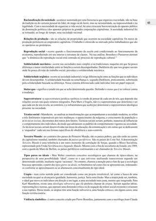 41
Racionalização da sociedade - acontece sustentada por uma burocracia que organiza a sociedade, não na base
da tradição ou do carisma pessoal do líder, do mago ou do herói, mas na racionalidade, na impessoalidade e na
legalidade. Com a necessidade de organizar a vida social, há uma crescente burocratização do aparato público
de dominação política e dos aparatos próprios às grandes corporações capitalistas. A sociedade industrial foi
se tornando, ao longo do tempo, uma sociedade racional.
Relações de produção - são as relações de propriedade que ocorrem na sociedade capitalista. Os meios de
produção pertencem ao empresário capitalista. O trabalho é oferecido no mercado pelos trabalhadores que são
os operários ou proletários.
Reprodução social - ocorre quando o funcionamento da escola está condicionado ao funcionamento da
economia, reproduzindo em seu interior a estrutura de classes. Na sua análise, Bourdieu e Passseron atestam
que “a dinâmica da reprodução social está centrada no processo de reprodução cultural.”
Solidariedade mecânica - ocorre nas sociedades mais simples e/ou tradicionais, naquelas em que há pouca
diferença e maior similaridade entre as funções a serem desempenhadas. Durkheim diz que nos grupos sociais
onde há pouca divisão do trabalho social, prevalece a solidariedade mecânica.
Solidariedade orgânica - ocorre na sociedade industrial e exige diferenciação entre as funções que os indivíduos
devem desempenhar. A solidariedade baseada na semelhança é, segundo Durkheim, praticamente, substituída
pela solidariedade baseada na diferença. Nesse sistema diferenciado cada indivíduo tem um papel especial.
Status quo - significa o estado em que se acha determinada questão. Defender o status quo é se colocar contra
a mudança.
Superestrutura - a superestrutura jurídica e política é o modo de pensar de cada um de nós, que depende das
relações sociais nas quais estamos integrados. Para Marx e Engels, não é a superestrutura que determina o ser
que cada um de nós revela; ao contrário, é a infraestrutura que acaba por determinar a superestrutura ideológica
presente na sociedade.
Técnica social - Mannheim, ao analisar as transformações que acompanharam a sociedade moderna, se refere
a três fenômenos responsáveis por tais mudanças: o aparecimento da máquina, o crescimento da população e
as técnicas sociais, decorrentes dos outros dois fatores. Técnicas sociais seriam, portanto, maneiras de influenciar
o comportamento dos indivíduos, de modo que adotassem os padrões de comportamento vigentes na sociedade.
As técnicas sociais seriam desenvolvidas nas áreas da educação, da comunicação e em outras que se dedicassem
a ‘enquadrar’ cada um nas formas específicas de obediência e auto-controle.
Terceiro Mundo - ao contrário dos países do Primeiro Mundo, são os países pobres, que não estão no centro
do capitalismo mundial, também chamados de países periféricos. São os países do Cone Sul. A denominação
Terceiro Mundo é uma referência a um outro momento de correlação de forças, quando o Bloco Socialista,
representado pela União Soviética era o Segundo Mundo. Mesmo com o fim do socialismo de Estado, em 1989,
com a queda do Muro de Berlim, os países periféricos continuaram a ser chamados de Terceiro Mundo.
Tipos puros ou ideais - Max Weber construiu conceitos sociológicos que chamou de típico-ideais, na
perspectiva de uma possibilidade ‘ideal’, como se o que estivesse analisando transcorresse segundo um
determinado sentido, mediante regras ‘racionais’. No entanto, chamou a atenção para o fato de que a sociologia
buscasse apreender, a partir dos tipos puros ou ideais, os fenômenos tal como eles se apresentavam, ordenando-
os conforme se aproximassem ou se afastassem conceitualmente do tipo-ideal.
Utopia - num certo sentido pode ser considerado como um projeto irrealizável, tal como a busca de uma
sociedade na qual se alcançaria igualdade, harmonia, justiça. Seria uma ilusão. Mas a utopia pode ser, também,
o ideal que move os indivíduos em direção a um lugar, a uma sociedade mais justa, mesmo que imaginada. Para
Karl Mannheim, existe uma ideologia subversiva que ele preferiu chamar de utopia. Seriam aquelas idéias,
representações e teorias, que aspiram uma dimensão crítica ou de negação da ordem social existente e orientam
a sua ruptura. Desse modo, as utopias têm uma função subversiva, uma função crítica e, em alguns casos, uma
função revolucionária.
Violência simbólica - é outro conceito criado por Pierre Bourdieu, juntamente com o sociólogo Jean-Claude
 