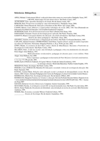 45
Referências Bibliográficas
APPLE, Michael. Conhecimento Oficial: a educação democrática numa era conservadora. Petrópolis:Vozes, 1997.
_______________ e BEANE, James (orgs.) Escolas democráticas. São Paulo: Cortez, 1997.
ALTHUSSER, Louis. Aparelhos Ideológicos de Estado. Rio de Janeiro: Graal, 1987.
BERGER, Peter. Perspectivas sociológicas: uma visão humanística. Petrópolis: Vozes, 2004.
CARVALHO,Alonso Bezerra de. Educação e Liberdade em Max Weber. Ijuí: Unijuí, 2004.
CASSIN, Marcos. Louis Althusser e o papel político-ideológico da escola. 2002, 158f. Tese (Doutorado em
Educação) Faculdade de Educação. Universidade Estadual de Campinas.
DURKHEIM, Emile. De la division du travail social. Paris: Librairie FelixAlcan, 1926.
FERNANDES, Florestan. Ensaios de Sociologia geral e aplicada. São Paulo: Pioneira, 1960.
GADOTTI, Moacir. Concepção dialética da educação: um estudo introdutório. São Paulo: Cortez,1984.
_______________ . História das idéias pedagógicas. São Paulo: Ática, 2001.
GRAMSCI,Antonio. Os Intelectuais e a Organização da Cultura. São Paulo: Civilização Brasileira, 1989.
LAPLANE,Adriana Friszman e DOBRANSZKY, EnidAbreu. Capital cultural: ensaios de análise inspirados
nas idéias de P. Bourdieu. Horizontes. Bragança Paulista: n. 20, p. 59-68, jan./dez. 2002.
LÖWY, Michel. As aventuras de Karl Marx contra o Barão de Münchhausen. Marxismo e Positivismo na
Sociologia do Conhecimento. São Paulo: Cortez, 1994.
McLAREN, Peter. A vida nas escolas: uma introdução à pedagogia crítica nos fundamentos da educação.
PortoAlegre:Artes Médicas, 1997.
______________. Multiculturalismo revolucionário: pedagogia do dissenso para o novo milênio. Porto
Alegre:Artes Médicas, Sul, 2000.
______________. Fúria e esperança: a pedagogia revolucionária de Peter McLaren. Currículo sem fronteiras.
v. 1, n. 2, p. 171-188, jul./dez. 2001.
MARX, Karl e ENGELS, Frederich. El Capital. México: Fondo de Cultura Econômica, 1959.
____________________________. La ideologia alemana. Montivideo/Barcelona: Pueblos Unidos/Grijalbo, 1970.
MEKSENAS, Paulo. Sociologia. São Paulo: Cortez, 1994.
PEREIRA, Luís e FORACCHI, Marialice M. Educação e sociedade: leituras de sociologia da educação. São
Paulo: Nacional, 1964.
RANGEL, Carmen Maria. Relações entre educação escolar e produção de (des)igualdades sociais. Rio de
Janeiro, 2003. Ensaio. (Semana Pedagógica dos Cursos de Pedagogia e Letras) Universidade Castelo Branco.
RODRIGUES,Alberto Tosi. Sociologia da Educação. Rio de Janeiro: DP&A, 2001.
RODRIGUES, Margarita Victoria et al. Gramsci e educação. Revista Profissão Docente Online. Disponível em
< www.uniube.br/institucional/proreitoria/propep/mestrado/educacao/revista/vol02/05/art01.htm - 99k ->Acesso
em30jan.5007
SAVIANI, Dermeval. Escola e Democracia. Campinas:AutoresAssociados, 1999.
SEVCENKO, Nicolau. A corrida para o século XXI: no loop da montanha russa. São Paulo: Cia. das Letras, 2001.
SILVA, Tomaz Thadeu da. Documentos de Identidade: uma introdução às teorias do currículo. Belo Horizonte:
Autêntica, 1999.
WEBER, Max. Economia y sociedad. México: Fondo de Cultura, 1969.
___________. Ensaios de Sociologia. Rio de Janeiro: Guanabara, 1982.
 