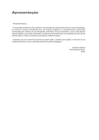 Apresentação
Prezado(a)Aluno(a):
É com grande satisfação que o(a) recebemos como integrante do corpo discente de nossos cursos de graduação,
na certeza de estarmos contribuindo para sua formação acadêmica e, conseqüentemente, propiciando
oportunidade para melhoria de seu desempenho profissional. Nossos funcionários e nosso corpo docente
esperam retribuir a sua escolha, reafirmando o compromisso desta Instituição com a qualidade, por meio de uma
estrutura aberta e criativa, centrada nos princípios de melhoria contínua.
Esperamos que este instrucional seja-lhe de grande ajuda e contribua para ampliar o horizonte do seu
conhecimento teórico e para o aperfeiçoamento da sua prática pedagógica.
Seja bem-vindo(a)!
PauloAlcantara Gomes
Reitor
 