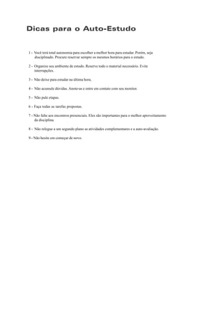 Dicas para o Auto-Estudo
1 - Você terá total autonomia para escolher a melhor hora para estudar. Porém, seja
disciplinado. Procure reservar sempre os mesmos horários para o estudo.
2 - Organize seu ambiente de estudo. Reserve todo o material necessário. Evite
interrupções.
3 - Não deixe para estudar na última hora.
4 - Não acumule dúvidas. Anote-as e entre em contato com seu monitor.
5 - Não pule etapas.
6 - Faça todas as tarefas propostas.
7 - Não falte aos encontros presenciais. Eles são importantes para o melhor aproveitamento
da disciplina.
8 - Não relegue a um segundo plano as atividades complementares e a auto-avaliação.
9 - Não hesite em começar de novo.
 