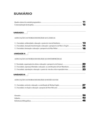 SUMÁRIO
Quadro-síntese do conteúdo programático.........................................................................................................
Contextualização da disciplina...............................................................................................................................
UNIDADE I
AEDUCAÇÃOEASTEORIASSOCIOLÓGICASCLÁSSICAS
1.1. Sociedade, solidariedade e educação: o ponto de vista de Durkheim.......................................................
1.2. Sociedade, alienação/transformação e educação: a perspectiva de Marx e Engels ................................
1.3. Sociedade, dominação e educação: a perspectiva de MaxWeber ............................................................
UNIDADE II
AEDUCAÇÃOEASTEORIASSOCIOLÓGICASCONTEMPORÂNEAS
2.1 Sociedade, organização da cultura e educação: a perspectiva de Gramsci................................................
2.2. Sociedade, esperança/liberdade e educação: as contribuições de Karl Mannheim................................
2.3. Sociedade, reprodução e educação: o ponto de vista dos crítico-reprodutivistas..................................
UNIDADE III
AEDUCAÇÃOEASTEORIASSOCIOLÓGICASNOSÉCULOXXI
3.1. Sociedade, currículo e educação: a contribuição de MichaelApple.........................................................
3.2. Sociedade, revolução e educação: a proposta de Peter McLaren ............................................................
Glossário....................................................................................................................................................................
Gabarito.....................................................................................................................................................................
Referências bibliográficas.......................................................................................................................................
1111111111
1212121212
1616161616
1414141414
1313131313
2020202020
2222222222
2323232323
2727272727
2828282828
3434343434
4343434343
4545454545
 