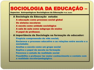 SOCIOLOGIA DA EDUCAÇÁO –
Aspectos Antropológicos Sociológicos da Educação- Prof. André
 A Sociologia da Educação estuda:
 A educação como processo social global
 Os sistema escolares
 A escola como unidade sociológica
 A sala de aula como subgrupo de ensino
 O papel do professor.
 A importância da Sociologia na formação do educador:
 Propicia compreensão da vida social;
 Esclarece o processo educativo e as relações entre escola e a
sociedade;
 Analisa a escola como um grupo social
 Explica o papel da escola na formação
 Favorece o estudo da realidade social
 Possibilita o professor ter maior conhecimento e contato com
a realidade escolar/pedagógica.
 