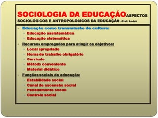 SOCIOLOGIA DA EDUCAÇÁOASPECTOS SOCIOLÓGICOS E ANTROPOLÓGICOS DA EDUCAÇÁO -Prof. AndréEducação como transmissão de cultura:Educação assistemáticaEducação sistemáticaRecursos empregados para atingir os objetivos:Local apropriadoHoras de trabalho obrigatórioCurrículoMétodo convenienteMaterial didáticoFunções sociais da educação:Estabilidade socialCanal de ascensão socialPeneiramento socialControle social