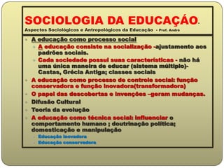 SOCIOLOGIA DA EDUCAÇÁO- Aspectos Sociológicos e Antropológicos da Educação  - Prof. AndréA educação como processo socialA educação consiste na socialização -ajustamento aos padrões sociais.Cada sociedade possui suas características - não há uma única maneira de educar (sistema múltiplo)- Castas, Grécia Antiga; classes sociaisA educação como processo de controle social: função conservadora e função inovadora(transformadora)O papel das descobertas e invenções –geram mudanças.Difusão CulturalTeoria da evoluçãoA educação como técnica social: influenciar o comportamento humano ; doutrinação política; domesticação e manipulaçãoEducação inovadoraEducação conservadora