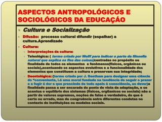 ASPECTOS ANTROPOLÓGICOS E SOCIOLÓGICOS DA EDUCAÇÁOCultura e SocializaçãoDifusão:  processo cultural difundir (espalhar) a cultura.AprendizadoCultura:Interpretações da cultura:Teleológica: ( termo criado por Wolff para indicar a parte da filosofia natural que explica os fins das coisas)centradas no propósito ou finalidade de todos os elementos  e fenômenos(físicos, orgânicos ou sociais),acentuando os aspectos evolutivos e a funcionalidade dos elementos que constituem a cultura e preservam sua integridade;Deontológica: (termo criado por J. Bentham para designar uma ciência do “conveniente, i.é uma moral fundada na tendência de seguir o prazer e a fugir á dor e que prescinde de todo apelo á consciência, ao dever)a finalidade passa a ser encarada do ponto de vista da adaptação, e se acentua o equilíbrio dos sistemas (físicos, org6anicos ou sociais) não a partir de valores supremos, noções de falso e verdadeiro, do que é certo ou errado, mas de congruência entre diferentes condutas no contexto de instituições ou modelos sociais.