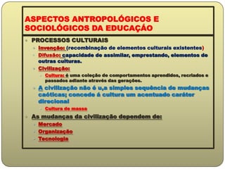 ASPECTOS ANTROPOLÓGICOS E SOCIOLÓGICOS DA EDUCAÇÁOPROCESSOS CULTURAISInvenção: (recombinação de elementos culturais existentes)Difusão: capacidade de assimilar, emprestando, elementos de outras culturas.Civilização: Cultura: é uma coleção de comportamentos aprendidos, recriados e passados adiante através das gerações.A civilização não é u,a simples sequência de mudanças caóticas; concede á cultura um acentuado caráter direcionalCultura de massaAs mudanças da civilização dependem de:MercadoOrganizaçãoTecnologia