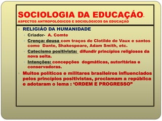 SOCIOLOGIA DA EDUCAÇÁO-ASPECTOS ANTROPOLÓGICOS E SOCIOLÓGICOS DA EDUCAÇÁORELIGIÁO DA HUMANIDADECriador-  A. ComteCrença: deusa com traços de Clotilde de Vaux e santos como  Dante, Shakespeare, Adam Smith, etc.Catecismo positivista:  difundir princípios religiosos da nova seita.Intenções: concepçõesdogmáticas, autoritárias e conservadoras.Muitos políticos e militares brasileiros influenciados pelos princípios positivistas, proclamam a república e adotaram o lema : ‘ORDEM E PROGRESSO” 