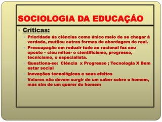 SOCIOLOGIA DA EDUCAÇÁOCríticas:Prioridade ás ciências como único meio de se chegar á verdade, mutilou outras formas de abordagem do real.Preocupação em reduzir tudo ao racional faz seu oposto – ciou mitos- o cientificismo, progresso, tecnicismo, o especialista.Questiona-se:  Ciência  x Progresso ; Tecnologia X Bem estar socialInovações tecnológicas e seus efeitosValores não devem surgir de um saber sobre o homem, mas sim de um querer do homem