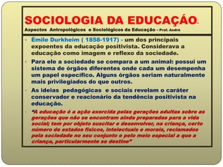 SOCIOLOGIA DA EDUCAÇÁO-Aspectos  Antropológicos  e Sociológicos da Educação - Prof. AndréÉmile Durkheim ( 1858-1917) - um dos principais expoentes da educação positivista. Considerava a educação como imagem e reflexo da sociedade.Para ele a sociedade se compara a um animal: possui um sistema de órgãos diferentes onde cada um desempenha um papel específico. Alguns órgãos seriam naturalmente mais privilegiados do que outros.As ideias  pedagógicas  e sociais revelam o caráter conservador e reacionário da tendência positivista na educação.“A educação é a ação exercida pelas gerações adultas sobre as gerações que não se encontram ainda preparadas para a vida social; tem por objeto suscitar e desenvolver, na criança, certo número de estados físicos, intelectuais e morais, reclamados pela sociedade no seu conjunto e pelo meio especial a que a criança, particularmente se destine”