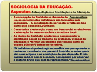 SOCIOLOGIA DA EDUCAÇÁO-  Aspectos Antropológicos e Sociológicos da EducaçáoA concepção de Durkheim é chamada de  funcionalista, í.é, as consciências individuais são formadas pela sociedade. – A construção do ser social é feita em boa parte pela educação.DurkheimCaracteriza a educação como um bem social e relacionou a educação ás normas sociais e á cultura local.As ideias de Durkheim ajudaram a compreender o significado social do trabalho do professor. O papel da educação é “formar um cidadão que tomará parte do espaço público”( ênfase no coletivo).“O indivíduo só poderá agir na medida em que aprender a conhecer o contexto em que está inserido, a saber quais são suas origens e as condições de que depende. E não poderá sabê-lo sem ir á escola, começando por observar a matéria bruta que está lá representada.”(Educação pública)