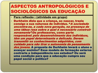 ASPECTOS ANTROPOLÓGICOS E SOCIOLÓGICOS DA EDUCAÇÁOPara reflexão : (atividade em grupo)Durkheim dizia que a criança, ao nascer, trazia consigo a sua natureza de indivíduo. “A sociedade encontra-se, a cada nova geração, na presença de uma tábua rasa sobre a qual é necessário construir novamente”.Os professores, como parte responsável pelo desenvolvimento dos indivíduos, têm um papel determinante e delicado. Devem transmitir os conhecimentos adquiridos, com cuidado para não tirar a autonomia de pensamento dos jovens. A proposta de Durkheim levará o aluno a avançar sozinho? Esse modelo de formação externa contraria a independência nos estudos? Ou será uma condição para que a educação cumpra seu papel social e político?