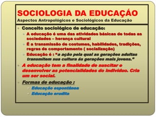 SOCIOLOGIA DA EDUCAÇÁO Aspectos Antropológicos e Sociológicos da EducaçãoConceito sociológico de educação:A educação é uma das atividades básicas de todas as sociedades – herança culturalÉ a transmissão de costumes, habilidades, tradições, regras de comportamento ( socialização)Educação é : “a ação pela qual as gerações adultas transmitem sua cultura ás gerações mais jovens.”A educação tem a finalidade de suscitar e desenvolver as potencialidades do indivíduo. Cria um ser social.Formas de educação :Educação espontâneaEducação erudita