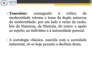 • Touraine: consagrado à crítica da
modernidade retoma o tema da dupla natureza
da modernidade: por um lado o reino da razão,
leis da Natureza, da História, do outro: o apelo
ao sujeito, ao indivíduo e à autencidade pessoal.
• A sociologia clássica, nascida com a sociedade
industrial, vê-se hoje perante o declínio desta.
 