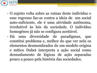 • O sujeito volta sobre as ruínas deste indivíduo e
esse regresso faz-se contra a ideia de um social
auto-suficiente, ele é uma atividade autônoma,
irredutível às leis da sociedade. O indivíduo
homogêneo já não se configura aceitável.
• Há uma diversidade de paradigmas, que
constitui problema e, melhor do que ver nela os
elementos desmembrados de um modelo origina
e mítico Dubet interpreta a ação social como
desnudamento de lógicas de ação separadas
pouco a pouco pela história das sociedades.
 