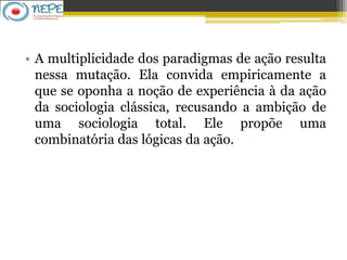 • A multiplicidade dos paradigmas de ação resulta
nessa mutação. Ela convida empiricamente a
que se oponha a noção de experiência à da ação
da sociologia clássica, recusando a ambição de
uma sociologia total. Ele propõe uma
combinatória das lógicas da ação.
 