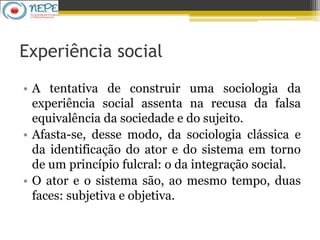 Experiência social
• A tentativa de construir uma sociologia da
experiência social assenta na recusa da falsa
equivalência da sociedade e do sujeito.
• Afasta-se, desse modo, da sociologia clássica e
da identificação do ator e do sistema em torno
de um princípio fulcral: o da integração social.
• O ator e o sistema são, ao mesmo tempo, duas
faces: subjetiva e objetiva.
 
