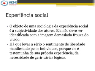 Experiência social
• O objeto de uma sociologia da experiência social
é a subjetividade dos atores. Ela não deve ser
identificada com a imagem demasiado frouxa do
vivido.
• Há que levar a sério o sentimento de liberdade
manifestado pelos indivíduos, porque ele é
testemunha de sua própria experiência, da
necessidade de gerir várias lógicas.
 