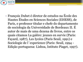 • François Dubet é diretor de estudos na École des
Hautes Études en Sciences Sociales (EHESS), de
Paris, e professor titular e chefe do departamento
de sociologia da Universidade de Bordeaux II. É
autor de mais de uma dezena de livros, entre os
quais citamos La galére: jeunes en survie (Paris:
Fayard, 1987), Les Iycées (Paris Seuil, 1991) e
Sociologie de l´experience (Paris: Seuil, 1994 -
Edição portuguesa: Lisboa, Intituto Piaget, 1997).
 