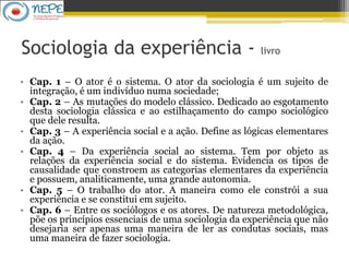 Sociologia da experiência - livro
• Cap. 1 – O ator é o sistema. O ator da sociologia é um sujeito de
integração, é um indivíduo numa sociedade;
• Cap. 2 – As mutações do modelo clássico. Dedicado ao esgotamento
desta sociologia clássica e ao estilhaçamento do campo sociológico
que dele resulta.
• Cap. 3 – A experiência social e a ação. Define as lógicas elementares
da ação.
• Cap. 4 – Da experiência social ao sistema. Tem por objeto as
relações da experiência social e do sistema. Evidencia os tipos de
causalidade que constroem as categorias elementares da experiência
e possuem, analiticamente, uma grande autonomia.
• Cap. 5 – O trabalho do ator. A maneira como ele constrói a sua
experiência e se constitui em sujeito.
• Cap. 6 – Entre os sociólogos e os atores. De natureza metodológica,
põe os princípios essenciais de uma sociologia da experiência que não
desejaria ser apenas uma maneira de ler as condutas sociais, mas
uma maneira de fazer sociologia.
 