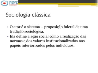 Sociologia clássica
• O ator é o sistema – proposição fulcral de uma
tradição sociológica.
• Ela define a ação social como a realização das
normas e dos valores institucionalizados nos
papéis interiorizados pelos indivíduos.
 