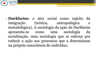 • Durkheim: o ator social como sujeito da
integração (teórica, antropológica e
metodológica). A sociologia da ação de Durkheim
apresenta-se como uma sociologia da
socialização, uma sociologia que se esforça por
reduzir a ação aos processos que a determinam
na própria consciência do indivíduo.
 