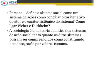 • Parsons – define o sistema social como um
sistema de ações como conciliar o caráter ativo
do ator e o caráter sistêmico do sistema? Como
ligar Weber e Durkheim?
• A sociologia é uma teoria analítica dos sistemas
de ação social tanto quanto os ditos sistemas
possam ser compreendidos como constituindo
uma integração por valores comuns.
 