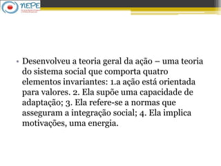 • Desenvolveu a teoria geral da ação – uma teoria
do sistema social que comporta quatro
elementos invariantes: 1.a ação está orientada
para valores. 2. Ela supõe uma capacidade de
adaptação; 3. Ela refere-se a normas que
asseguram a integração social; 4. Ela implica
motivações, uma energia.
 