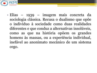 • Elias – 1939 – imagem mais concreta da
sociologia clássica. Recusa o dualismo que opõe
o indivíduo à sociedade como duas realidades
diferentes e que conduz a alternativas insolúveis,
como as que na história opõem os grandes
homens às massas, ou a experiência individual,
inefável ao anonimato mecânico de um sistema
cego.
 