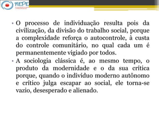 • O processo de individuação resulta pois da
civilização, da divisão do trabalho social, porque
a complexidade reforça o autocontrole, à custa
do controle comunitário, no qual cada um é
permanentemente vigiado por todos.
• A sociologia clássica é, ao mesmo tempo, o
produto da modernidade e o da sua crítica
porque, quando o indivíduo moderno autônomo
e crítico julga escapar ao social, ele torna-se
vazio, desesperado e alienado.
 