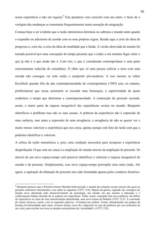 10
nossa experiência e não em riqueza.9 Este paradoxo veio coexistir com um outro: o facto de a
vertigem das mudanças se transmutar frequentemente numa sensação de estagnação.
Começa hoje a ser evidente que a razão metonímica diminuiu ou subtraiu o mundo tanto quanto
o expandiu ou adicionou de acordo com as suas próprias regras. Reside aqui a crise da ideia de
progresso e, com ela, a crise da ideia de totalidade que a funda. A versão abreviada do mundo foi
tornada possível por uma concepção do tempo presente que o reduz a um instante fugaz entre o
que já não é o que ainda não é. Com isto, o que é considerado contemporâneo é uma parte
extremamente reduzida do simultâneo. O olhar que vê uma pessoa cultivar a terra com uma
enxada não consegue ver nela senão o camponês pré-moderno. A isso mesmo se refere
Koselleck quando fala da não contemporaneidade do contemporâneo (1985) sem, no entanto,
problematizar que nessa assimetria se esconde uma hierarquia, a superioridade de quem
estabelece o tempo que determina a contemporaneidade. A contracção do presente esconde,
assim, a maior parte da riqueza inesgotável das experiências sociais no mundo. Benjamin
identificou o problema mas não as suas causas. A pobreza da experiência não é expressão de
uma carência, mas antes a expressão de uma arrogância, a arrogância de não se querer ver e
muito menos valorizar a experiência que nos cerca, apenas porque está fora da razão com que a
podemos identificar e valorizar.
A crítica da razão metonímica é, pois, uma condição necessária para recuperar a experiência
desperdiçada. O que está em causa é a ampliação do mundo através da ampliação do presente. Só
através de um novo espaço-tempo será possível identificar e valorizar a riqueza inesgotável do
mundo e do presente. Simplesmente, esse novo espaço-tempo pressupõe uma outra razão. Até
agora, a aspiração da dilatação do presente tem sido formulada apenas pelos criadores literários.

9

Benjamin pensava que a Primeira Guerra Mundial tinha privado o mundo das relações sociais através das quais as
gerações anteriores transmitiam o seu saber às seguintes (1972: 214). Depois da guerra, segundo ele, emergira um
mundo novo dominado pelo desenvolvimento da tecnologia, um mundo em que mesmo a educação e o
conhecimento tinham deixado de se traduzir em experiência. Tinha, assim, emergido uma nova pobreza, um défice
de experiência no meio de uma transformação desenfreada, uma nova forma de barbárie (1972: 215). A conclusão
do ensaio inicia-se, assim, com as seguintes palavras: «Tornámo-nos pobres. Fomos abandonando um pedaço da
herança da humanidade após outro, tivemos muitas vezes de o depositar na casa de penhores por um centésimo do
seu valor, para receber em troca as moedas sem préstimo da ‘actualidade’» (1972: 219).

 