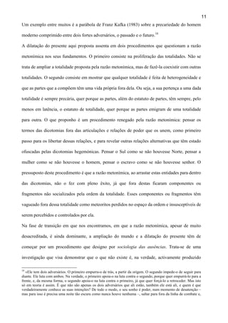 11
Um exemplo entre muitos é a parábola de Franz Kafka (1983) sobre a precariedade do homem
moderno comprimido entre dois fortes adversários, o passado e o futuro.10
A dilatação do presente aqui proposta assenta em dois procedimentos que questionam a razão
metonímica nos seus fundamentos. O primeiro consiste na proliferação das totalidades. Não se
trata de ampliar a totalidade proposta pela razão metonímica, mas de fazê-la coexistir com outras
totalidades. O segundo consiste em mostrar que qualquer totalidade é feita de heterogeneidade e
que as partes que a compõem têm uma vida própria fora dela. Ou seja, a sua pertença a uma dada
totalidade é sempre precária, quer porque as partes, além do estatuto de partes, têm sempre, pelo
menos em latência, o estatuto de totalidade, quer porque as partes emigram de uma totalidade
para outra. O que proponho é um procedimento renegado pela razão metonímica: pensar os
termos das dicotomias fora das articulações e relações de poder que os unem, como primeiro
passo para os libertar dessas relações, e para revelar outras relações alternativas que têm estado
ofuscadas pelas dicotomias hegemónicas. Pensar o Sul como se não houvesse Norte, pensar a
mulher como se não houvesse o homem, pensar o escravo como se não houvesse senhor. O
pressuposto deste procedimento é que a razão metonímica, ao arrastar estas entidades para dentro
das dicotomias, não o fez com pleno êxito, já que fora destas ficaram componentes ou
fragmentos não socializados pela ordem da totalidade. Esses componentes ou fragmentos têm
vagueado fora dessa totalidade como meteoritos perdidos no espaço da ordem e insusceptíveis de
serem percebidos e controlados por ela.
Na fase de transição em que nos encontramos, em que a razão metonímica, apesar de muito
desacreditada, é ainda dominante, a ampliação do mundo e a dilatação do presente têm de
começar por um procedimento que designo por sociologia das ausências. Trata-se de uma
investigação que visa demonstrar que o que não existe é, na verdade, activamente produzido
10

«Ele tem dois adversários. O primeiro empurra-o de trás, a partir da origem. O segundo impede-o de seguir para
diante. Ele luta com ambos. Na verdade, o primeiro apoia-o na luta contra o segundo, porque quer empurrá-lo para a
frente, e, da mesma forma, o segundo apoia-o na luta contra o primeiro, já que quer forçá-lo a retroceder. Mas isto
só em teoria é assim. É que não são apenas os dois adversários que ali estão, também ele está ali, e quem é que
verdadeiramente conhece as suas intenções? De todo o modo, o seu sonho é poder, num momento de desatenção –
mas para isso é precisa uma noite tão escura como nunca houve nenhuma –, saltar para fora da linha de combate e,

 