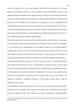 12
como não existente, isto é, como uma alternativa não-credível ao que existe. O seu objecto
empírico é considerado impossível à luz das ciências sociais convencionais, pelo que a sua
simples formulação representa já uma ruptura com elas. O objectivo da sociologia das ausências
é transformar objectos impossíveis em possíveis e com base neles transformar as ausências em
presenças. Fá-lo centrando-se nos fragmentos da experiência social não socializados pela
totalidade metonímica. O que é que existe no Sul que escapa à dicotomia Norte/Sul? O que é que
existe na medicina tradicional que escapa à dicotomia medicina moderna/medicina tradicional?
O que é que existe na mulher que é independente da sua relação com o homem? É possível ver o
que é subalterno sem olhar à relação de subalternidade?
Não há uma maneira única ou unívoca de não existir, porque são vários as lógicas e os processos
através dos quais a razão metonímica produz a não-existência do que não cabe na sua totalidade
e no seu tempo linear. Há produção de não-existência sempre que uma dada entidade é
desqualificada e tornada invisível, ininteligível ou descartável de um modo irreversível. O que
une as diferentes lógicas de produção de não-existência é serem todas elas manifestações da
mesma monocultura racional. Distingo cinco lógicas ou modos de produção da não-existência.
A primeira lógica deriva da monocultura do saber e do rigor do saber. É o modo de produção de
não-existência mais poderoso. Consiste na transformação da ciência moderna e da alta cultura
em critérios únicos de verdade e de qualidade estética, respectivamente. A cumplicidade que une
as «duas culturas» reside no facto de ambas se arrogarem ser, cada uma no seu campo, cânones
exclusivos de produção de conhecimento ou de criação artística. Tudo o que o cânone não
legitima ou reconhece é declarado inexistente. A não-existência assume aqui a forma de
ignorância ou de incultura.
A segunda lógica assenta na monocultura do tempo linear, a ideia de que a história tem sentido e
direcção únicos e conhecidos. Esse sentido e essa direcção têm sido formulados de diversas
formas nos últimos duzentos anos: progresso, revolução, modernização, desenvolvimento,
por causa da sua experiência de luta, ser promovido a juiz dos seus adversários que se batem um contra o outro»
(Kafka, 1983: 222).

 