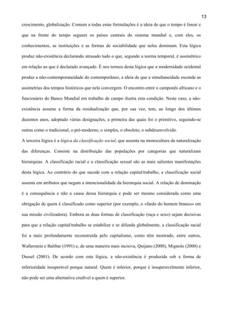 13
crescimento, globalização. Comum a todas estas formulações é a ideia de que o tempo é linear e
que na frente do tempo seguem os países centrais do sistema mundial e, com eles, os
conhecimentos, as instituições e as formas de sociabilidade que neles dominam. Esta lógica
produz não-existência declarando atrasado tudo o que, segundo a norma temporal, é assimétrico
em relação ao que é declarado avançado. É nos termos desta lógica que a modernidade ocidental
produz a não-contemporaneidade do contemporâneo, a ideia de que a simultaneidade esconde as
assimetrias dos tempos históricos que nela convergem. O encontro entre o camponês africano e o
funcionário do Banco Mundial em trabalho de campo ilustra esta condição. Neste caso, a nãoexistência assume a forma da residualização que, por sua vez, tem, ao longo dos últimos
duzentos anos, adoptado várias designações, a primeira das quais foi o primitivo, seguindo-se
outras como o tradicional, o pré-moderno, o simples, o obsoleto, o subdesenvolvido.
A terceira lógica é a lógica da classificação social, que assenta na monocultura da naturalização
das diferenças. Consiste na distribuição das populações por categorias que naturalizam
hierarquias. A classificação racial e a classificação sexual são as mais salientes manifestações
desta lógica. Ao contrário do que sucede com a relação capital/trabalho, a classificação social
assenta em atributos que negam a intencionalidade da hierarquia social. A relação de dominação
é a consequência e não a causa dessa hierarquia e pode ser mesmo considerada como uma
obrigação de quem é classificado como superior (por exemplo, o «fardo do homem branco» em
sua missão civilizadora). Embora as duas formas de classificação (raça e sexo) sejam decisivas
para que a relação capital/trabalho se estabilize e se difunda globalmente, a classificação racial
foi a mais profundamente reconstruída pelo capitalismo, como têm mostrado, entre outros,
Wallerstein e Balibar (1991) e, de uma maneira mais incisiva, Quijano (2000), Mignolo (2000) e
Dussel (2001). De acordo com esta lógica, a não-existência é produzida sob a forma de
inferioridade insuperável porque natural. Quem é inferior, porque é insuperavelmente inferior,
não pode ser uma alternativa credível a quem é superior.

 