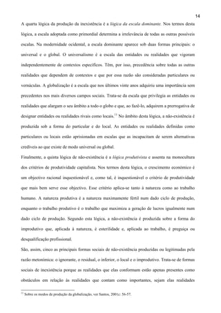 14
A quarta lógica da produção da inexistência é a lógica da escala dominante. Nos termos desta
lógica, a escala adoptada como primordial determina a irrelevância de todas as outras possíveis
escalas. Na modernidade ocidental, a escala dominante aparece sob duas formas principais: o
universal e o global. O universalismo é a escala das entidades ou realidades que vigoram
independentemente de contextos específicos. Têm, por isso, precedência sobre todas as outras
realidades que dependem de contextos e que por essa razão são consideradas particulares ou
vernáculas. A globalização é a escala que nos últimos vinte anos adquiriu uma importância sem
precedentes nos mais diversos campos sociais. Trata-se da escala que privilegia as entidades ou
realidades que alargam o seu âmbito a todo o globo e que, ao fazê-lo, adquirem a prerrogativa de
designar entidades ou realidades rivais como locais.11 No âmbito desta lógica, a não-existência é
produzida sob a forma do particular e do local. As entidades ou realidades definidas como
particulares ou locais estão aprisionadas em escalas que as incapacitam de serem alternativas
credíveis ao que existe de modo universal ou global.
Finalmente, a quinta lógica de não-existência é a lógica produtivista e assenta na monocultura
dos critérios de produtividade capitalista. Nos termos desta lógica, o crescimento económico é
um objectivo racional inquestionável e, como tal, é inquestionável o critério de produtividade
que mais bem serve esse objectivo. Esse critério aplica-se tanto à natureza como ao trabalho
humano. A natureza produtiva é a natureza maximamente fértil num dado ciclo de produção,
enquanto o trabalho produtivo é o trabalho que maximiza a geração de lucros igualmente num
dado ciclo de produção. Segundo esta lógica, a não-existência é produzida sobre a forma do
improdutivo que, aplicada à natureza, é esterilidade e, aplicada ao trabalho, é preguiça ou
desqualificação profissional.
São, assim, cinco as principais formas sociais de não-existência produzidas ou legitimadas pela
razão metonímica: o ignorante, o residual, o inferior, o local e o improdutivo. Trata-se de formas
sociais de inexistência porque as realidades que elas conformam estão apenas presentes como
obstáculos em relação às realidades que contam como importantes, sejam elas realidades
11

Sobre os modos de produção da globalização, ver Santos, 2001c: 56-57.

 