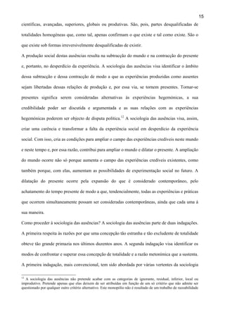15
científicas, avançadas, superiores, globais ou produtivas. São, pois, partes desqualificadas de
totalidades homogéneas que, como tal, apenas confirmam o que existe e tal como existe. São o
que existe sob formas irreversivelmente desqualificadas de existir.
A produção social destas ausências resulta na subtracção do mundo e na contracção do presente
e, portanto, no desperdício da experiência. A sociologia das ausências visa identificar o âmbito
dessa subtracção e dessa contracção de modo a que as experiências produzidas como ausentes
sejam libertadas dessas relações de produção e, por essa via, se tornem presentes. Tornar-se
presentes significa serem consideradas alternativas às experiências hegemónicas, a sua
credibilidade poder ser discutida e argumentada e as suas relações com as experiências
hegemónicas poderem ser objecto de disputa política.12 A sociologia das ausências visa, assim,
criar uma carência e transformar a falta da experiência social em desperdício da experiência
social. Com isso, cria as condições para ampliar o campo das experiências credíveis neste mundo
e neste tempo e, por essa razão, contribui para ampliar o mundo e dilatar o presente. A ampliação
do mundo ocorre não só porque aumenta o campo das experiências credíveis existentes, como
também porque, com elas, aumentam as possibilidades de experimentação social no futuro. A
dilatação do presente ocorre pela expansão do que é considerado contemporâneo, pelo
achatamento do tempo presente de modo a que, tendencialmente, todas as experiências e práticas
que ocorrem simultaneamente possam ser consideradas contemporâneas, ainda que cada uma à
sua maneira.
Como proceder à sociologia das ausências? A sociologia das ausências parte de duas indagações.
A primeira respeita às razões por que uma concepção tão estranha e tão excludente de totalidade
obteve tão grande primazia nos últimos duzentos anos. A segunda indagação visa identificar os
modos de confrontar e superar essa concepção de totalidade e a razão metonímica que a sustenta.
A primeira indagação, mais convencional, tem sido abordada por várias vertentes da sociologia
12

A sociologia das ausências não pretende acabar com as categorias de ignorante, residual, inferior, local ou
improdutivo. Pretende apenas que elas deixem de ser atribuídas em função de um só critério que não admite ser
questionado por qualquer outro critério alternativo. Este monopólio não é resultado de um trabalho de razoabilidade

 