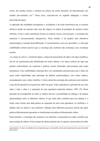 16
crítica, dos estudos sociais e culturais da ciência, da crítica feminista, da desconstrução, dos
estudos pós-coloniais, etc.13 Neste texto, concentro-me na segunda indagação, a menos
percorrida até agora.
A superação das totalidades homogéneas e excludentes e da razão metonímica que as sustenta
obtém-se pondo em questão cada uma das lógicas ou modos de produção de ausência acima
referidos. Como a razão metonímica formou as ciências sociais convencionais, a sociologia das
ausências é necessariamente transgressiva. Neste sentido, é ela própria uma alternativa
epistemológica à partida descredibilizada. O inconformismo com esse descrédito e a luta pela
credibilidade tornam possível que a sociologia das ausências não permaneça uma sociologia
ausente.
A ecologia de saberes. A primeira lógica, a lógica da monocultura do saber e do rigor científicos,
tem de ser questionada pela identificação de outros saberes e de outros critérios de rigor que
operam credivelmente em contextos e práticas sociais declarados não-existentes pela razão
metonímica. Essa credibilidade contextual deve ser considerada suficiente para que o saber em
causa tenha legitimidade para participar de debates epistemológicos com outros saberes,
nomeadamente com o saber científico. A ideia central da sociologia das ausências neste domínio
é que não há ignorância em geral nem saber em geral. Toda a ignorância é ignorante de um certo
saber e todo o saber é a superação de uma ignorância particular (Santos, 1995: 25). Deste
princípio de incompletude de todos os saberes decorre a possibilidade de diálogo e de disputa
epistemológica entre os diferentes saberes. O que cada saber contribui para esse diálogo é o
modo como orienta uma dada prática na superação de uma certa ignorância. O confronto e o
diálogo entre os saberes é um confronto e diálogo entre diferentes processos através dos quais
práticas diferentemente ignorantes se transformam em práticas diferentemente sábias.
Neste domínio, a sociologia das ausências visa substituir a monocultura do saber científico por
uma ecologia de saberes. Esta ecologia de saberes permite não só superar a monocultura do saber
argumentativa. É antes o resultado de uma imposição que se não justifica senão pela supremacia de quem tem poder
para a fazer.

 