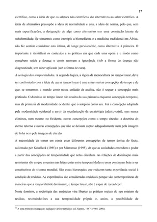 17
científico, como a ideia de que os saberes não científicos são alternativos ao saber científico. A
ideia de alternativa pressupõe a ideia de normalidade e esta, a ideia de norma, pelo que, sem
mais especificações, a designação de algo como alternativo tem uma conotação latente de
subalternidade. Se tomarmos como exemplo a biomedicina e a medicina tradicional em África,
não faz sentido considerar esta última, de longe prevalecente, como alternativa à primeira. O
importante é identificar os contextos e as práticas em que cada uma opera e o modo como
concebem saúde e doença e como superam a ignorância (sob a forma de doença não
diagnosticada) em saber aplicado (sob a forma de cura).
A ecologia das temporalidades. A segunda lógica, a lógica da monocultura do tempo linear, deve
ser confrontada com a ideia de que o tempo linear é uma entre muitas concepções do tempo e de
que, se tomarmos o mundo como nossa unidade de análise, não é sequer a concepção mais
praticada. O domínio do tempo linear não resulta da sua primazia enquanto concepção temporal,
mas da primazia da modernidade ocidental que o adoptou como seu. Foi a concepção adoptada
pela modernidade ocidental a partir da secularização da escatologia judaico-cristã, mas nunca
eliminou, nem mesmo no Ocidente, outras concepções como o tempo circular, a doutrina do
eterno retorno e outras concepções que não se deixam captar adequadamente nem pela imagem
de linha nem pela imagem de círculo.
A necessidade de tomar em conta estas diferentes concepções de tempo deriva do facto,
salientado por Koselleck (1985) e por Marramao (1995), de que as sociedades entendem o poder
a partir das concepções de temporalidade que nelas circulam. As relações de dominação mais
resistentes são as que assentam nas hierarquias entre temporalidades e essas continuam hoje a ser
constitutivas do sistema mundial. São essas hierarquias que reduzem tanta experiência social à
condição de resíduo. As experiências são consideradas residuais porque são contemporâneas de
maneiras que a temporalidade dominante, o tempo linear, não é capaz de reconhecer.
Neste domínio, a sociologia das ausências visa libertar as práticas sociais do seu estatuto de
resíduo, restituindo-lhes a sua temporalidade própria e, assim, a possibilidade de
13

A esta primeira indagação dediquei vários trabalhos (cf. Santos, 1987; 1989; 2000).

 