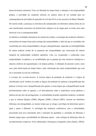 18
desenvolvimento autónomo. Uma vez libertada do tempo linear e entregue à sua temporalidade
própria, a actividade do camponês africano ou asiático deixa de ser residual para ser
contemporânea da actividade do agricultor hi-tech dos EUA ou do executivo do Banco Mundial.
Do mesmo modo, a presença ou relevância dos antepassados em diferentes culturas deixa de ser
uma manifestação anacrónica de primitivismo religioso ou de magia para se tornar uma outra
forma de viver a contemporaneidade.
Ao libertar as realidades alternativas do estatuto de resíduo, a sociologia das ausências substitui a
monocultura do tempo linear pela ecologia das temporalidades, a ideia de que as sociedades são
constituídas por várias temporalidades e de que a desqualificação, supressão ou ininteligibilidade
de muitas práticas resulta de se pautarem por temporalidades que extravasam do cânone
temporal da modernidade ocidental capitalista. Uma vez recuperadas e conhecidas essas
temporalidades, as práticas e as sociabilidades que se pautam por elas tornam-se inteligíveis e
objectos credíveis de argumentação e de disputa política. A dilatação do presente ocorre, neste
caso, pela relativização do tempo linear e pela valorização das outras temporalidades que com
ele se articulam ou com ele conflituam.
A ecologia dos reconhecimentos. A terceira lógica da produção de ausências é a lógica da
classificação social. Embora em todas as lógicas de produção de ausência a desqualificação das
práticas vá de par com a desqualificação dos agentes, é nesta lógica que a desqualificação incide
prioritariamente sobre os agentes, e só derivadamente sobre a experiência social (práticas e
saberes) de que eles são protagonistas. A colonialidade do poder capitalista moderno e ocidental,
a que se referem Quijano (2000), Mignolo (2000) e Dussel (2001), consiste em identificar
diferença com desigualdade, ao mesmo tempo que se arroga o privilégio de determinar quem é
igual e quem é diferente. A sociologia das ausências confronta-se com a colonialidade,
procurando uma nova articulação entre o princípio da igualdade e o princípio da diferença e
abrindo espaço para a possibilidade de diferenças iguais – uma ecologia de diferenças feita de
reconhecimentos recíprocos. Fá-lo submetendo a hierarquia à etnografia crítica (Santos, 2001b).

 