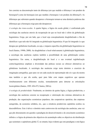 19
Isto consiste na desconstrução tanto da diferença (em que medida a diferença é um produto da
hierarquia?) como da hierarquia (em que medida a hierarquia é um produto da diferença?). As
diferenças que subsistem quando desaparece a hierarquia tornam-se uma denúncia poderosa das
diferenças que a hierarquia exige para não desaparecer.
A ecologia das trans-escalas. A quarta lógica, a lógica da escala global, é confrontada pela
sociologia das ausências através da recuperação do que no local não é efeito da globalização
hegemónica. Exige, por um lado, que o local seja conceptualmente desglobalizado a fim de
identificar o que nele não foi integrado na globalização hegemónica. O que foi integrado é o que
designo por globalismo localizado, ou seja, o impacto específico da globalização hegemónica no
local (Santos, 1998b; 2000). Ao desglobalizar o local relativamente à globalização hegemónica,
a sociologia das ausências explora também a possibilidade de uma globalização contrahegemónica. Em suma, a desglobalização do local e a sua eventual reglobalização
contra-hegemónica ampliam a diversidade das práticas sociais ao oferecer alternativas ao
globalismo localizado. A sociologia das ausências exige neste domínio o exercício da
imaginação cartográfica, quer para ver em cada escala de representação não só o que ela mostra
mas também o que ela oculta, quer para lidar com mapas cognitivos que operam
simultaneamente com diferentes escalas, nomeadamente para detectar as articulações
locais/globais (Santos, 1995: 456-473; Santos, 2001a).
A ecologia de produtividade. Finalmente, no domínio da quinta lógica, a lógica produtivista, a
sociologia das ausências consiste na recuperação e valorização dos sistemas alternativos de
produção, das organizações económicas populares, das cooperativas operárias, das empresas
autogeridas, da economia solidária, etc., que a ortodoxia produtivista capitalista ocultou ou
descredibilizou. Este é talvez o domínio mais controverso da sociologia das ausências, uma vez
que põe directamente em questão o paradigma do desenvolvimento e do crescimento económico
infinito e a lógica da primazia dos objectivos de acumulação sobre os objectivos de distribuição
que sustentam o capitalismo global. É, no entanto, hoje evidente que este paradigma e esta lógica

 