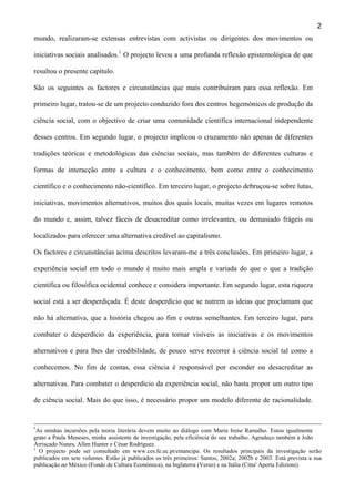 2
mundo, realizaram-se extensas entrevistas com activistas ou dirigentes dos movimentos ou
iniciativas sociais analisados.1 O projecto levou a uma profunda reflexão epistemológica de que
resultou o presente capítulo.
São os seguintes os factores e circunstâncias que mais contribuíram para essa reflexão. Em
primeiro lugar, tratou-se de um projecto conduzido fora dos centros hegemónicos de produção da
ciência social, com o objectivo de criar uma comunidade científica internacional independente
desses centros. Em segundo lugar, o projecto implicou o cruzamento não apenas de diferentes
tradições teóricas e metodológicas das ciências sociais, mas também de diferentes culturas e
formas de interacção entre a cultura e o conhecimento, bem como entre o conhecimento
científico e o conhecimento não-científico. Em terceiro lugar, o projecto debruçou-se sobre lutas,
iniciativas, movimentos alternativos, muitos dos quais locais, muitas vezes em lugares remotos
do mundo e, assim, talvez fáceis de desacreditar como irrelevantes, ou demasiado frágeis ou
localizados para oferecer uma alternativa credível ao capitalismo.
Os factores e circunstâncias acima descritos levaram-me a três conclusões. Em primeiro lugar, a
experiência social em todo o mundo é muito mais ampla e variada do que o que a tradição
científica ou filosófica ocidental conhece e considera importante. Em segundo lugar, esta riqueza
social está a ser desperdiçada. É deste desperdício que se nutrem as ideias que proclamam que
não há alternativa, que a história chegou ao fim e outras semelhantes. Em terceiro lugar, para
combater o desperdício da experiência, para tornar visíveis as iniciativas e os movimentos
alternativos e para lhes dar credibilidade, de pouco serve recorrer à ciência social tal como a
conhecemos. No fim de contas, essa ciência é responsável por esconder ou desacreditar as
alternativas. Para combater o desperdício da experiência social, não basta propor um outro tipo
de ciência social. Mais do que isso, é necessário propor um modelo diferente de racionalidade.

*

As minhas incursões pela teoria literária devem muito ao diálogo com Maria Irene Ramalho. Estou igualmente
grato a Paula Meneses, minha assistente de investigação, pela eficiência do seu trabalho. Agradeço também a João
Arriscado Nunes, Allen Hunter e César Rodríguez.
1
O projecto pode ser consultado em www.ces.fe.uc.pt/emancipa. Os resultados principais da investigação serão
publicados em sete volumes. Estão já publicados os três primeiros: Santos, 2002a; 2002b e 2003. Está prevista a sua
publicação no México (Fondo de Cultura Económica), na Inglaterra (Verso) e na Itália (Citta' Aperta Edizioni).

 