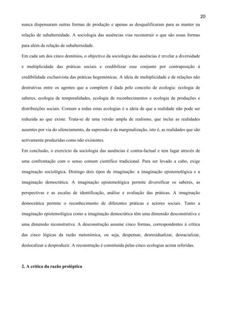 20
nunca dispensaram outras formas de produção e apenas as desqualificaram para as manter na
relação de subalternidade. A sociologia das ausências visa reconstruir o que são essas formas
para além da relação de subalternidade.
Em cada um dos cinco domínios, o objectivo da sociologia das ausências é revelar a diversidade
e multiplicidade das práticas sociais e credibilizar esse conjunto por contraposição à
credibilidade exclusivista das práticas hegemónicas. A ideia de multiplicidade e de relações não
destrutivas entre os agentes que a compõem é dada pelo conceito de ecologia: ecologia de
saberes, ecologia de temporalidades, ecologia de reconhecimentos e ecologia de produções e
distribuições sociais. Comum a todas estas ecologias é a ideia de que a realidade não pode ser
reduzida ao que existe. Trata-se de uma versão ampla de realismo, que inclui as realidades
ausentes por via do silenciamento, da supressão e da marginalização, isto é, as realidades que são
activamente produzidas como não existentes.
Em conclusão, o exercício da sociologia das ausências é contra-factual e tem lugar através de
uma confrontação com o senso comum científico tradicional. Para ser levado a cabo, exige
imaginação sociológica. Distingo dois tipos de imaginação: a imaginação epistemológica e a
imaginação democrática. A imaginação epistemológica permite diversificar os saberes, as
perspectivas e as escalas de identificação, análise e avaliação das práticas. A imaginação
democrática permite o reconhecimento de diferentes práticas e actores sociais. Tanto a
imaginação epistemológica como a imaginação democrática têm uma dimensão desconstrutiva e
uma dimensão reconstrutiva. A desconstrução assume cinco formas, correspondentes à crítica
das cinco lógicas da razão metonímica, ou seja, despensar, desresidualizar, desracializar,
deslocalizar e desproduzir. A reconstrução é constituída pelas cinco ecologias acima referidas.

2. A crítica da razão proléptica

 