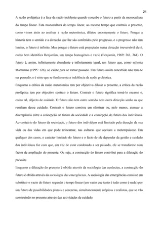 21
A razão proléptica é a face da razão indolente quando concebe o futuro a partir da monocultura
do tempo linear. Esta monocultura do tempo linear, ao mesmo tempo que contraiu o presente,
como vimos atrás ao analisar a razão metonímica, dilatou enormemente o futuro. Porque a
história tem o sentido e a direcção que lhe são conferidos pelo progresso, e o progresso não tem
limites, o futuro é infinito. Mas porque o futuro está projectado numa direcção irreversível ele é,
como bem identifica Benjamim, um tempo homogéneo e vazio (Benjamin, 1969: 261, 264). O
futuro é, assim, infinitamente abundante e infinitamente igual, um futuro que, como salienta
Marramao (1995: 126), só existe para se tornar passado. Um futuro assim concebido não tem de
ser pensado, e é nisto que se fundamenta a indolência da razão proléptica.
Enquanto a crítica da razão metonímica tem por objectivo dilatar o presente, a crítica da razão
proléptica tem por objectivo contrair o futuro. Contrair o futuro significa torná-lo escasso e,
como tal, objecto de cuidado. O futuro não tem outro sentido nem outra direcção senão os que
resultam desse cuidado. Contrair o futuro consiste em eliminar ou, pelo menos, atenuar a
discrepância entre a concepção do futuro da sociedade e a concepção do futuro dos indivíduos.
Ao contrário do futuro da sociedade, o futuro dos indivíduos está limitado pela duração da sua
vida ou das vidas em que pode reincarnar, nas culturas que aceitam a metempsicose. Em
qualquer dos casos, o carácter limitado do futuro e o facto de ele depender da gestão e cuidado
dos indivíduos faz com que, em vez de estar condenado a ser passado, ele se transforme num
factor de ampliação do presente. Ou seja, a contracção do futuro contribui para a dilatação do
presente.
Enquanto a dilatação do presente é obtida através da sociologia das ausências, a contracção do
futuro é obtida através da sociologia das emergências. A sociologia das emergências consiste em
substituir o vazio do futuro segundo o tempo linear (um vazio que tanto é tudo como é nada) por
um futuro de possibilidades plurais e concretas, simultaneamente utópicas e realistas, que se vão
construindo no presente através das actividades de cuidado.

 
