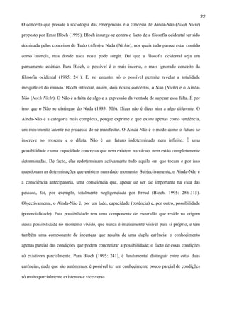 22
O conceito que preside à sociologia das emergências é o conceito de Ainda-Não (Noch Nicht)
proposto por Ernst Bloch (1995). Bloch insurge-se contra o facto de a filosofia ocidental ter sido
dominada pelos conceitos de Tudo (Alles) e Nada (Nichts), nos quais tudo parece estar contido
como latência, mas donde nada novo pode surgir. Daí que a filosofia ocidental seja um
pensamento estático. Para Bloch, o possível é o mais incerto, o mais ignorado conceito da
filosofia ocidental (1995: 241). E, no entanto, só o possível permite revelar a totalidade
inesgotável do mundo. Bloch introduz, assim, dois novos conceitos, o Não (Nicht) e o AindaNão (Noch Nicht). O Não é a falta de algo e a expressão da vontade de superar essa falta. É por
isso que o Não se distingue do Nada (1995: 306). Dizer não é dizer sim a algo diferente. O
Ainda-Não é a categoria mais complexa, porque exprime o que existe apenas como tendência,
um movimento latente no processo de se manifestar. O Ainda-Não é o modo como o futuro se
inscreve no presente e o dilata. Não é um futuro indeterminado nem infinito. É uma
possibilidade e uma capacidade concretas que nem existem no vácuo, nem estão completamente
determinadas. De facto, elas redeterminam activamente tudo aquilo em que tocam e por isso
questionam as determinações que existem num dado momento. Subjectivamente, o Ainda-Não é
a consciência antecipatória, uma consciência que, apesar de ser tão importante na vida das
pessoas, foi, por exemplo, totalmente negligenciada por Freud (Bloch, 1995: 286-315).
Objectivamente, o Ainda-Não é, por um lado, capacidade (potência) e, por outro, possibilidade
(potencialidade). Esta possibilidade tem uma componente de escuridão que reside na origem
dessa possibilidade no momento vivido, que nunca é inteiramente visível para si próprio, e tem
também uma componente de incerteza que resulta de uma dupla carência: o conhecimento
apenas parcial das condições que podem concretizar a possibilidade; o facto de essas condições
só existirem parcialmente. Para Bloch (1995: 241), é fundamental distinguir entre estas duas
carências, dado que são autónomas: é possível ter um conhecimento pouco parcial de condições
só muito parcialmente existentes e vice-versa.

 
