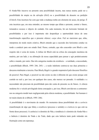 23
O Ainda-Não inscreve no presente uma possibilidade incerta, mas nunca neutra; pode ser a
possibilidade da utopia ou da salvação (Heil) ou a possibilidade do desastre ou perdição
(Unheil). Esta incerteza faz com que toda a mudança tenha um elemento de acaso, de perigo. É
esta incerteza que, em meu entender, ao mesmo tempo que dilata o presente, contrai o futuro,
tornando-o escasso e objecto de cuidado. Em cada momento, há um horizonte limitado de
possibilidades e por isso é importante não desperdiçar a oportunidade única de uma
transformação específica que o presente oferece: carpe diem. Fiel ao marxismo que, aliás,
interpretou de modo muito criativo, Bloch entende que a sucessão dos horizontes conduz ou
tende a conduzir para um estado final. Penso, contudo, que não concordar com Bloch a este
respeito não é coisa de monta. A ênfase de Bloch está na crítica da concepção mecânica da
matéria, por um lado, e na afirmação da nossa capacidade para pensar e agir produtivamente
sobre o mundo, por outro. Das três categorias modais da existência – a realidade, a necessidade,
a possibilidade (Bloch, 1995: 244, 245) –, a razão indolente centrou-se nas duas primeiras e
descurou totalmente a terceira. Para Bloch, Hegel é o grande responsável pelo descurar filosófico
do possível. Para Hegel, o possível ou não existe ou não é diferente do que existe porque está
contido no real e, por isso, em qualquer dos casos, não merece ser pensado. A realidade e a
necessidade não precisam da possibilidade para dar conta do presente ou do futuro. A ciência
moderna foi o veículo privilegiado desta concepção e, por isso, Bloch convida-nos a centrarmonos na categoria modal mais negligenciada pela ciência moderna, a possibilidade. Ser humano é
ter muito diante de si (Bloch, 1995: 246).
A possibilidade é o movimento do mundo. Os momentos dessa possibilidade são a carência
(manifestação de algo que falta), a tendência (processo e sentido) e a latência (o que está na
frente desse processo). A carência é o domínio do Não, a tendência é o domínio do Ainda-Não e
a latência é domínio do Nada e do Tudo, dado que esta latência tanto pode redundar em
frustração como em esperança.

 
