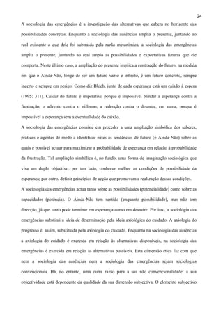 24
A sociologia das emergências é a investigação das alternativas que cabem no horizonte das
possibilidades concretas. Enquanto a sociologia das ausências amplia o presente, juntando ao
real existente o que dele foi subtraído pela razão metonímica, a sociologia das emergências
amplia o presente, juntando ao real amplo as possibilidades e expectativas futuras que ele
comporta. Neste último caso, a ampliação do presente implica a contracção do futuro, na medida
em que o Ainda-Não, longe de ser um futuro vazio e infinito, é um futuro concreto, sempre
incerto e sempre em perigo. Como diz Bloch, junto de cada esperança está um caixão à espera
(1995: 311). Cuidar do futuro é imperativo porque é impossível blindar a esperança contra a
frustração, o advento contra o niilismo, a redenção contra o desastre, em suma, porque é
impossível a esperança sem a eventualidade do caixão.
A sociologia das emergências consiste em proceder a uma ampliação simbólica dos saberes,
práticas e agentes de modo a identificar neles as tendências de futuro (o Ainda-Não) sobre as
quais é possível actuar para maximizar a probabilidade de esperança em relação à probabilidade
da frustração. Tal ampliação simbólica é, no fundo, uma forma de imaginação sociológica que
visa um duplo objectivo: por um lado, conhecer melhor as condições de possibilidade da
esperança; por outro, definir princípios de acção que promovam a realização dessas condições.
A sociologia das emergências actua tanto sobre as possibilidades (potencialidade) como sobre as
capacidades (potência). O Ainda-Não tem sentido (enquanto possibilidade), mas não tem
direcção, já que tanto pode terminar em esperança como em desastre. Por isso, a sociologia das
emergências substitui a ideia de determinação pela ideia axiológica do cuidado. A axiologia do
progresso é, assim, substituída pela axiologia do cuidado. Enquanto na sociologia das ausências
a axiologia do cuidado é exercida em relação às alternativas disponíveis, na sociologia das
emergências é exercida em relação às alternativas possíveis. Esta dimensão ética faz com que
nem a sociologia das ausências nem a sociologia das emergências sejam sociologias
convencionais. Há, no entanto, uma outra razão para a sua não convencionalidade: a sua
objectividade está dependente da qualidade da sua dimensão subjectiva. O elemento subjectivo

 