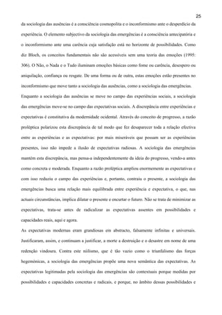 25
da sociologia das ausências é a consciência cosmopolita e o inconformismo ante o desperdício da
experiência. O elemento subjectivo da sociologia das emergências é a consciência antecipatória e
o inconformismo ante uma carência cuja satisfação está no horizonte de possibilidades. Como
diz Bloch, os conceitos fundamentais não são acessíveis sem uma teoria das emoções (1995:
306). O Não, o Nada e o Tudo iluminam emoções básicas como fome ou carência, desespero ou
aniquilação, confiança ou resgate. De uma forma ou de outra, estas emoções estão presentes no
inconformismo que move tanto a sociologia das ausências, como a sociologia das emergências.
Enquanto a sociologia das ausências se move no campo das experiências sociais, a sociologia
das emergências move-se no campo das expectativas sociais. A discrepância entre experiências e
expectativas é constitutiva da modernidade ocidental. Através do conceito de progresso, a razão
proléptica polarizou esta discrepância de tal modo que fez desaparecer toda a relação efectiva
entre as experiências e as expectativas: por mais miseráveis que possam ser as experiências
presentes, isso não impede a ilusão de expectativas radiosas. A sociologia das emergências
mantém esta discrepância, mas pensa-a independentemente da ideia do progresso, vendo-a antes
como concreta e moderada. Enquanto a razão proléptica ampliou enormemente as expectativas e
com isso reduziu o campo das experiências e, portanto, contraiu o presente, a sociologia das
emergências busca uma relação mais equilibrada entre experiência e expectativa, o que, nas
actuais circunstâncias, implica dilatar o presente e encurtar o futuro. Não se trata de minimizar as
expectativas, trata-se antes de radicalizar as expectativas assentes em possibilidades e
capacidades reais, aqui e agora.
As expectativas modernas eram grandiosas em abstracto, falsamente infinitas e universais.
Justificaram, assim, e continuam a justificar, a morte a destruição e o desastre em nome de uma
redenção vindoura. Contra este niilismo, que é tão vazio como o triunfalismo das forças
hegemónicas, a sociologia das emergências propõe uma nova semântica das expectativas. As
expectativas legitimadas pela sociologia das emergências são contextuais porque medidas por
possibilidades e capacidades concretas e radicais, e porque, no âmbito dessas possibilidades e

 