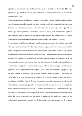 26
capacidades, reivindicam uma realização forte que as defenda da frustração. São essas
expectativas que apontam para os novos caminhos da emancipação social, ou melhor, das
emancipações sociais.
Como veremos adiante, ao dilatarem o presente e contraírem o futuro, a sociologia das ausências
e a sociologia das emergências, cada uma à sua maneira, contribuem para desacelerar o presente,
dando-lhe um conteúdo mais denso e substantivo do que o instante fugaz entre o passado e o
futuro a que a razão proléptica o condenou. Em vez de estado final, propõem uma vigilância
ética constante sobre o desenrolar das possibilidades, servida por emoções básicas como o
espanto negativo que suscita a ansiedade e o espanto positivo que alimenta a esperança.
A amplificação simbólica operada pela sociologia das emergências visa analisar numa dada
prática, experiência ou forma de saber o que nela existe apenas como tendência ou possibilidade
futura. Ela age tanto sobre as possibilidades como sobre as capacidades. Identifica sinais, pistas
ou traços de possibilidades futuros em tudo o que existe. Também aqui se trata de investigar uma
ausência, mas enquanto na sociologia das ausências o que é activamente produzido como não
existente está disponível aqui e agora, ainda que silenciado, marginalizado ou desqualificado, na
sociologia das emergências a ausência é de uma possibilidade futura ainda por identificar e uma
capacidade ainda não plenamente formada para a levar a cabo. Para combater a negligência a que
têm sido votadas as dimensões da sociedade enquanto sinais ou pistas, a sociologia das
emergências dá a estas uma atenção «excessiva». É nesse excesso de atenção que reside a
amplificação simbólica. Trata-se de uma investigação prospectiva que opera através de dois
procedimentos: tornar menos parcial o nosso conhecimento das condições do possível; tornar
menos parciais as condições do possível. O primeiro procedimento visa conhecer melhor o que
nas realidades investigadas faz delas pistas ou sinais; o segundo visa fortalecer essas pistas ou
sinais. Tal como o conhecimento que subjaz à sociologia das ausências, trata-se de um
conhecimento argumentativo que, em vez de demonstrar, convence, que, em vez de se querer

 