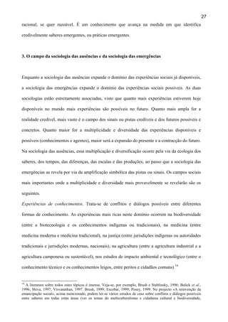 27
racional, se quer razoável. É um conhecimento que avança na medida em que identifica
credivelmente saberes emergentes, ou práticas emergentes.

3. O campo da sociologia das ausências e da sociologia das emergências

Enquanto a sociologia das ausências expande o domínio das experiências sociais já disponíveis,
a sociologia das emergências expande o domínio das experiências sociais possíveis. As duas
sociologias estão estreitamente associadas, visto que quanto mais experiências estiverem hoje
disponíveis no mundo mais experiências são possíveis no futuro. Quanto mais ampla for a
realidade credível, mais vasto é o campo dos sinais ou pistas credíveis e dos futuros possíveis e
concretos. Quanto maior for a multiplicidade e diversidade das experiências disponíveis e
possíveis (conhecimentos e agentes), maior será a expansão do presente e a contracção do futuro.
Na sociologia das ausências, essa multiplicação e diversificação ocorre pela via da ecologia dos
saberes, dos tempos, das diferenças, das escalas e das produções, ao passo que a sociologia das
emergências as revela por via da amplificação simbólica das pistas ou sinais. Os campos sociais
mais importantes onde a multiplicidade e diversidade mais provavelmente se revelarão são os
seguintes.
Experiências de conhecimentos. Trata-se de conflitos e diálogos possíveis entre diferentes
formas de conhecimento. As experiências mais ricas neste domínio ocorrem na biodiversidade
(entre a biotecnologia e os conhecimentos indígenas ou tradicionais), na medicina (entre
medicina moderna e medicina tradicional), na justiça (entre jurisdições indígenas ou autoridades
tradicionais e jurisdições modernas, nacionais), na agricultura (entre a agricultura industrial e a
agricultura camponesa ou sustentável), nos estudos de impacto ambiental e tecnológico (entre o
conhecimento técnico e os conhecimentos leigos, entre peritos e cidadãos comuns).14

14

A literatura sobre todos estes tópicos é imensa. Veja-se, por exemplo, Brush e Stablinsky, 1996; Balick et al.,
1996; Shiva, 1997; Visvanathan, 1997. Brush, 1999; Escobar, 1999; Posey, 1999. No projecto «A reinvenção da
emancipação social», acima mencionado, podem ler-se vários estudos de caso sobre conflitos e diálogos possíveis
entre saberes em todas estas áreas (ver os temas do multiculturalismo e cidadania cultural e biodiversidade,

 